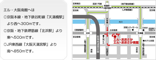 エル・大阪南館へは◎京阪本線・地下鉄谷町線「天満橋駅」より西へ300mです。◎京阪・地下鉄堺筋線「北浜駅」より東へ500mです。◎JR東西線「大阪天満宮駅」より南へ850mです。